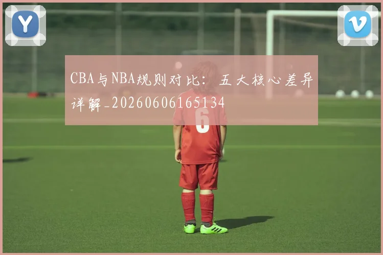 CBA与NBA规则对比：五大核心差异详解_20260606165134