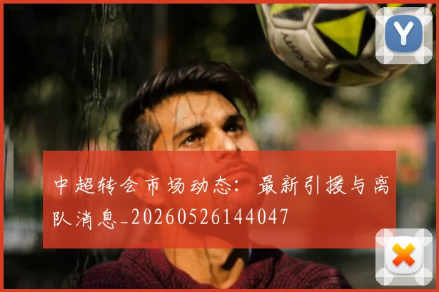 中超转会市场动态:最新引援与离队消息_20260526144047
