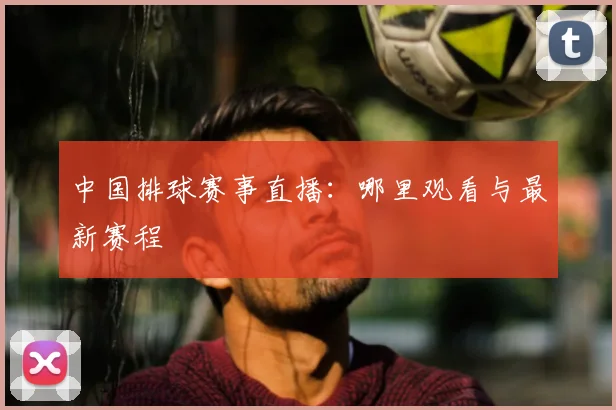 中国排球赛事直播：哪里观看与最新赛程