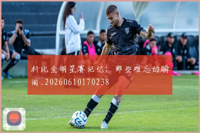 科比全明星赛记忆:那些难忘的瞬间_20260610170238